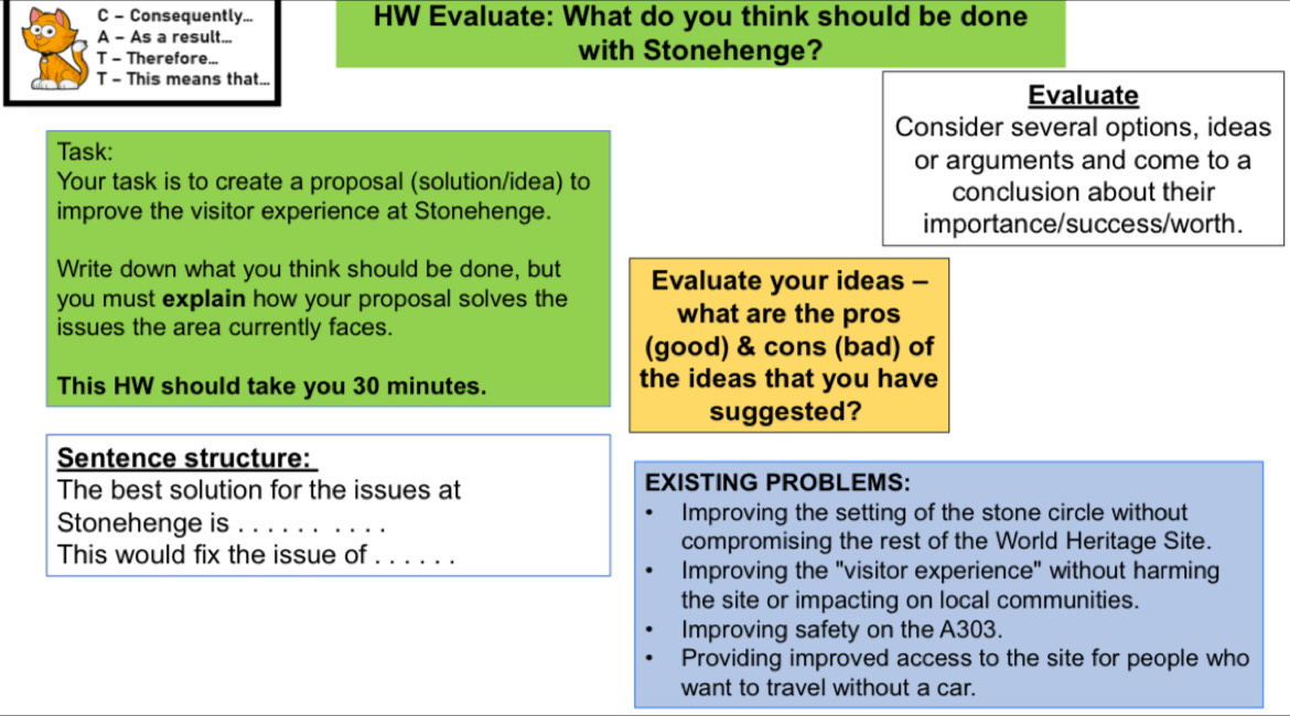 Consequently... HW Evaluate: What do you think should be done
A - As a result...
T - Therefore... with Stonehenge?
T - This means that... Evaluate
Consider several options, ideas
Task:
or arguments and come to a
Your task is to create a proposal (solution/idea) to
conclusion about their
improve the visitor experience at Stonehenge.
importance/success/worth.
Write down what you think should be done, but Evaluate your ideas -
you must explain how your proposal solves the what are the pros
issues the area currently faces.
(good) & cons (bad) of
This HW should take you 30 minutes. the ideas that you have
suggested?
Sentence structure:
The best solution for the issues at EXISTING PROBLEMS:
Stonehenge is _Improving the setting of the stone circle without
This would fix the issue of_ compromising the rest of the World Heritage Site.
Improving the "visitor experience" without harming
the site or impacting on local communities.
Improving safety on the A303.
Providing improved access to the site for people who
want to travel without a car.