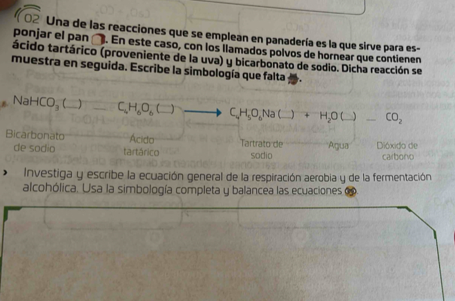 sqrt 02 Una de las reacciones que se emplean en panadería es la que sirve para es- 
ponjar el pan □ . En este caso, con los llamados polvos de hornear que contienen 
tácido tartárico (proveniente de la uva) y bicarbonato de sodio. Dicha reacción se 
muestra en seguida. Escribe la simbología que falta
NaHCO_3  1 C_4H_6O_6(_ ) C_4H_5O_6Na _ x + H_2O L □° _  CO_2
Bicarbonato Ácido Tartrato de Agua Dióxido de 
de sodio tartárico sodio carbono 
Investiga y escribe la ecuación general de la respiración aerobia y de la fermentación 
alcohólica. Usa la simbología completa y balancea las ecuaciones e