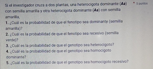 Si el investigador cruza a dos plantas, una heterocigota dominante (Aa) * 5 puntos 
con semilla amarilla y otra heterocigota dominante (Aa) con semilla 
amarilla, 
1. ¿Cuál es la probabilidad de que el fenotipo sea dominante (semilla 
amarilla)? 
2. ¿Cuál es la probabilidad de que el fenotipo sea recesivo (semilla 
verde)? 
3. ¿Cuál es la probabilidad de que el genotipo sea heterocigoto? 
4. ¿Cuál es la probabilidad de que el genotipo sea homocigoto 
dominante? 
5. ¿Cuál es la probabilidad de que el genotipo sea homocigoto recesivo?