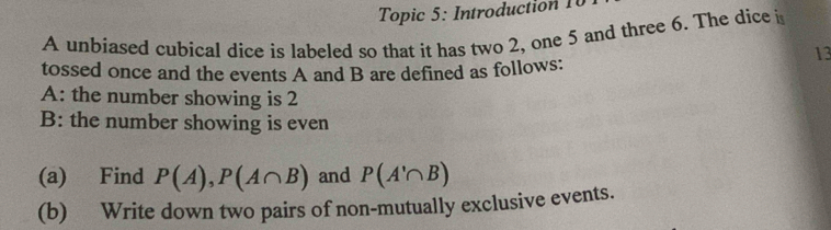 Topic 5: Introduction 10 
A unbiased cubical dice is labeled so that it has two 2, one 5 and three 6. The dice i 
13 
tossed once and the events A and B are defined as follows: 
A: the number showing is 2
B: the number showing is even 
(a) Find P(A), P(A∩ B) and P(A'∩ B)
(b) Write down two pairs of non-mutually exclusive events.