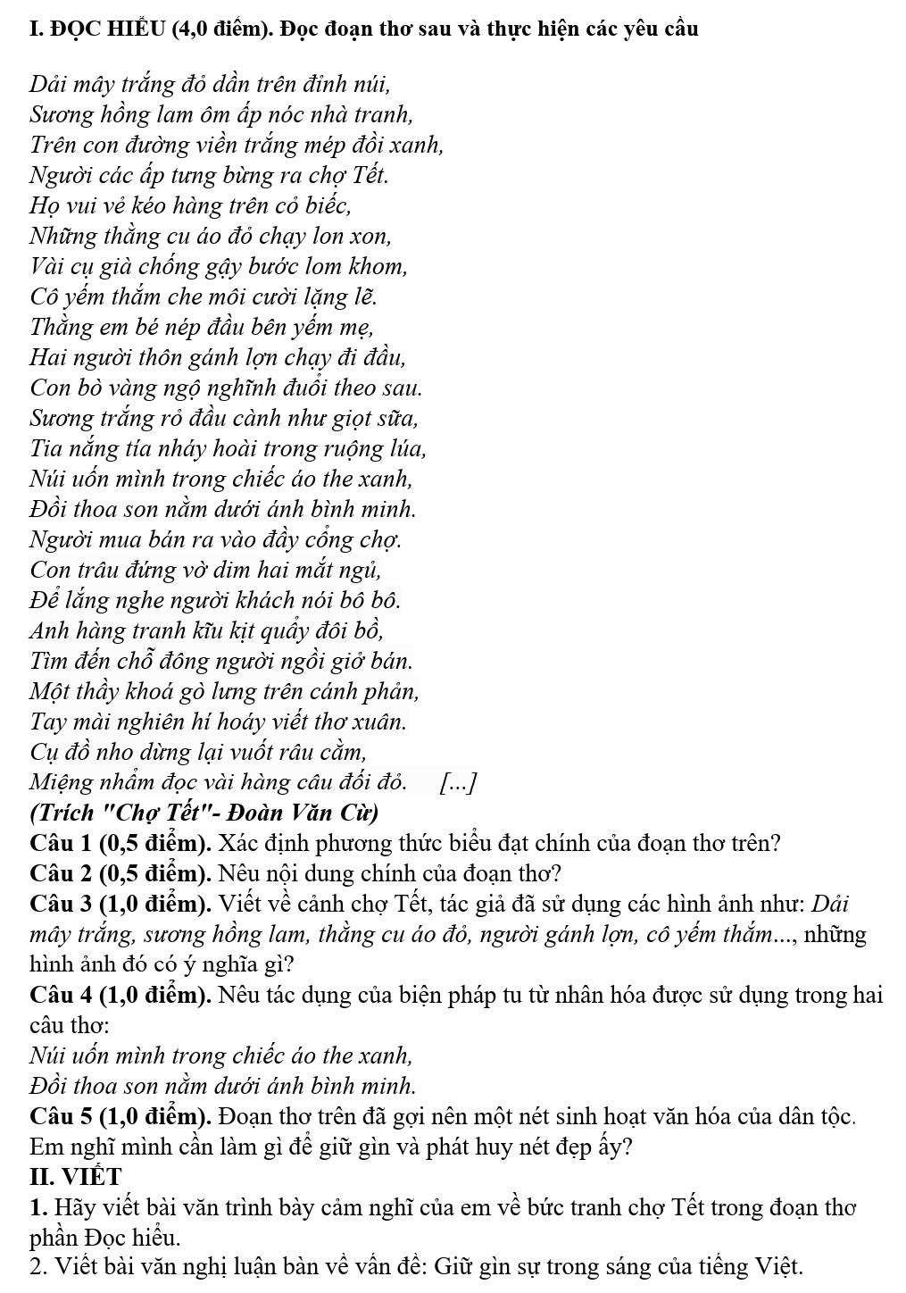 ĐQC HIÉU (4,0 điểm). Đọc đoạn thơ sau và thực hiện các yêu cầu
Dải mây trắng đỏ dần trên đỉnh núi,
Sương hồng lam ôm ấp nóc nhà tranh,
Trên con đường viền trắng mép đồi xanh,
Người các ấp tưng bừng ra chợ Tết.
Họ vui vẻ kéo hàng trên cỏ biếc,
Những thằng cu áo đỏ chạy lon xon,
Vài cụ già chống gậy bước lom khom,
Cô yếm thắm che môi cười lặng lẽ.
Thằng em bé nép đầu bên yếm mẹ,
Hai người thôn gánh lợn chạy đi đầu,
Con bò vàng ngộ nghĩnh đuổi theo sau.
Sương trắng rỏ đầu cành như giọt sữa,
Tia nắng tía nháy hoài trong ruộng lúa,
Núi uốn mình trong chiếc áo the xanh,
Đồi thoa son nằm dưới ánh bình minh.
Người mua bán ra vào đầy cổng chợ.
Con trâu đứng vờ dim hai mắt ngủ,
Để lắng nghe người khách nói bô bô.
Anh hàng tranh kĩu kịt quẩy đôi bồ,
Tìm đến chỗ đông người ngồi giở bán.
Một thầy khoá gò lưng trên cánh phản,
Tay mài nghiên hí hoáy viết thơ xuân.
Cụ đồ nho dừng lại vuốt râu cằm,
Miệng nhẩm đọc vài hàng câu đối đỏ. [...]
(Trích "Chợ Tết"- Đoàn Văn Cừ)
Câu 1 (0,5 điểm). Xác định phương thức biểu đạt chính của đoạn thơ trên?
Câu 2 (0,5 điểm). Nêu nội dung chính của đoạn thơ?
Câu 3 (1,0 điểm). Viết về cảnh chợ Tết, tác giả đã sử dụng các hình ảnh như: Dải
mây trắng, sương hồng lam, thằng cu áo đỏ, người gánh lợn, cô yếm thắm..., những
hình ảnh đó có ý nghĩa gì?
Câu 4 (1,0 điểm). Nêu tác dụng của biện pháp tu từ nhân hóa được sử dụng trong hai
câu thơ:
Núi uốn mình trong chiếc áo the xanh,
Đồi thoa son nằm dưới ánh bình minh.
Câu 5 (1,0 điểm). Đoạn thơ trên đã gợi nên một nét sinh hoạt văn hóa của dân tộc.
Em nghĩ mình cần làm gì để giữ gìn và phát huy nét đẹp ấy?
II. VIÉT
1. Hãy viết bài văn trình bày cảm nghĩ của em về bức tranh chợ Tết trong đoạn thơ
phần Đọc hiểu.
2. Viết bài văn nghị luận bàn về vấn đề: Giữ gìn sự trong sáng của tiếng Việt.