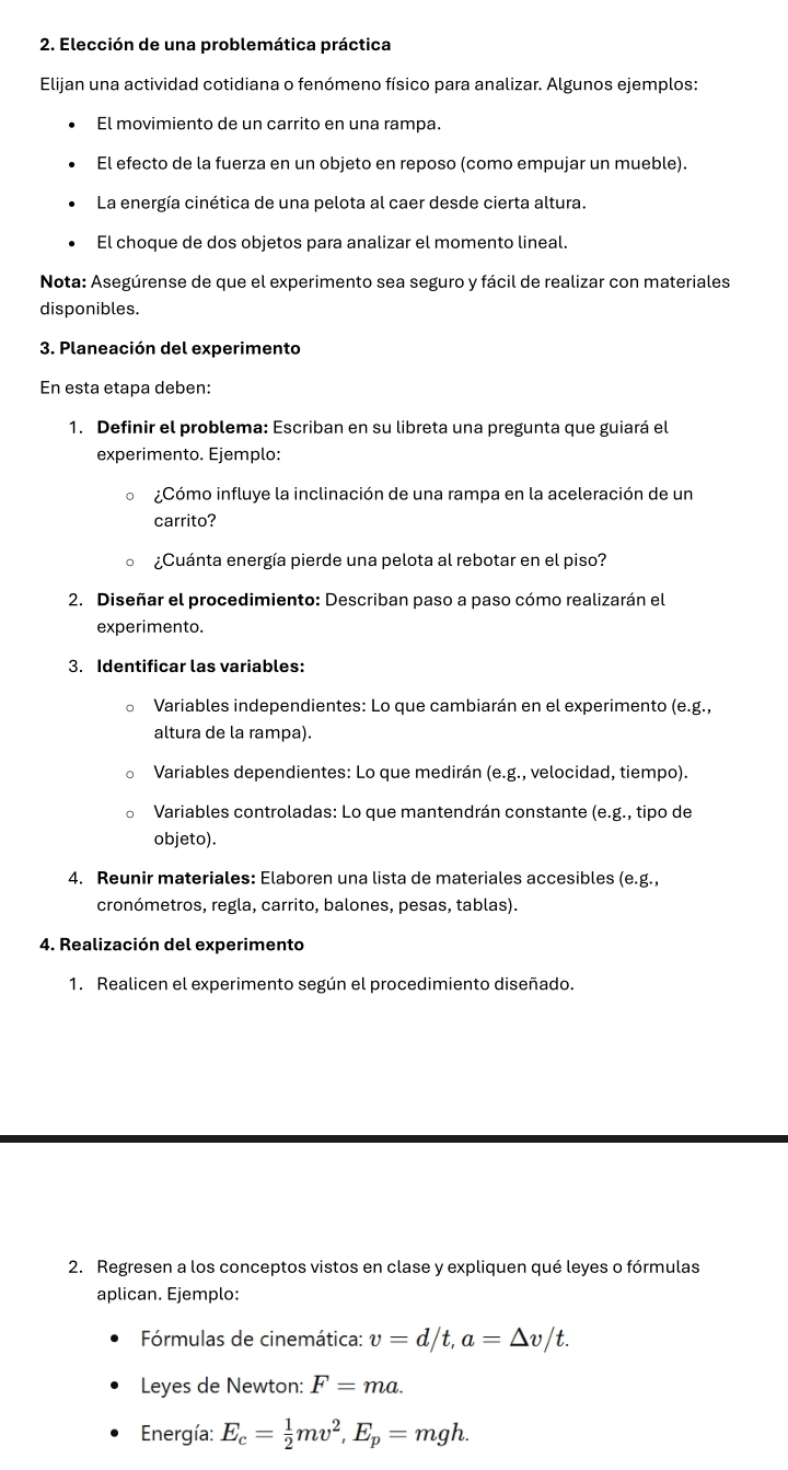 Elección de una problemática práctica
Elijan una actividad cotidiana o fenómeno físico para analizar. Algunos ejemplos:
El movimiento de un carrito en una rampa.
El efecto de la fuerza en un objeto en reposo (como empujar un mueble).
La energía cinética de una pelota al caer desde cierta altura.
El choque de dos objetos para analizar el momento lineal.
Nota: Asegúrense de que el experimento sea seguro y fácil de realizar con materiales
disponibles.
3. Planeación del experimento
En esta etapa deben:
1. Definir el problema: Escriban en su libreta una pregunta que guiará el
experimento. Ejemplo:
¿Cómo influye la inclinación de una rampa en la aceleración de un
carrito?
。 ¿Cuánta energía pierde una pelota al rebotar en el piso?
2. Diseñar el procedimiento: Describan paso a paso cómo realizarán el
experimento.
3. Identificar las variables:
。 Variables independientes: Lo que cambiarán en el experimento (e.g.,
altura de la rampa).
。 Variables dependientes: Lo que medirán (e.g., velocidad, tiempo).
。 Variables controladas: Lo que mantendrán constante (e.g., tipo de
objeto).
4. Reunir materiales: Elaboren una lista de materiales accesibles (e.g.,
cronómetros, regla, carrito, balones, pesas, tablas).
4. Realización del experimento
1. Realicen el experimento según el procedimiento diseñado.
2. Regresen a los conceptos vistos en clase y expliquen qué leyes o fórmulas
aplican. Ejemplo:
Fórmulas de cinemática: v=d/t,a=△ v/t.
Leyes de Newton: F=ma.
Energía: E_c= 1/2 mv^2,E_p=mgh.