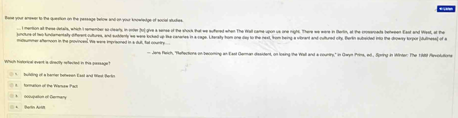 Lister
Base your answer to the question on the passage below and on your knowledge of social studies.
. I mention all these details, which I remember so clearly, in order [to] give a sense of the shock that we suffered when The Wall came upon us one night. There we were in Berlin, at the crossroads between East and West, at the
juncture of two fundamentally different cultures, and suddenly we were locked up like canaries in a cage. Literally from one day to the next, from being a vibrant and cultured city, Berlin subsided into the drowsy torpor (dullness] of a
midsummer afternoon in the provinces. We were imprisoned in a dull, flat country....
- Jens Reich, "Reflections on becoming an East German dissident, on losing the Wall and a country," in Gwyn Prins, ed., Spring in Winter: The 1989 Revolutions
Which historical event is directly reflected in this passage?
building of a barrier between East and West Berlin
2 formation of the Warsaw Pact
3 occupation of Germany
4. Berlin Airlift