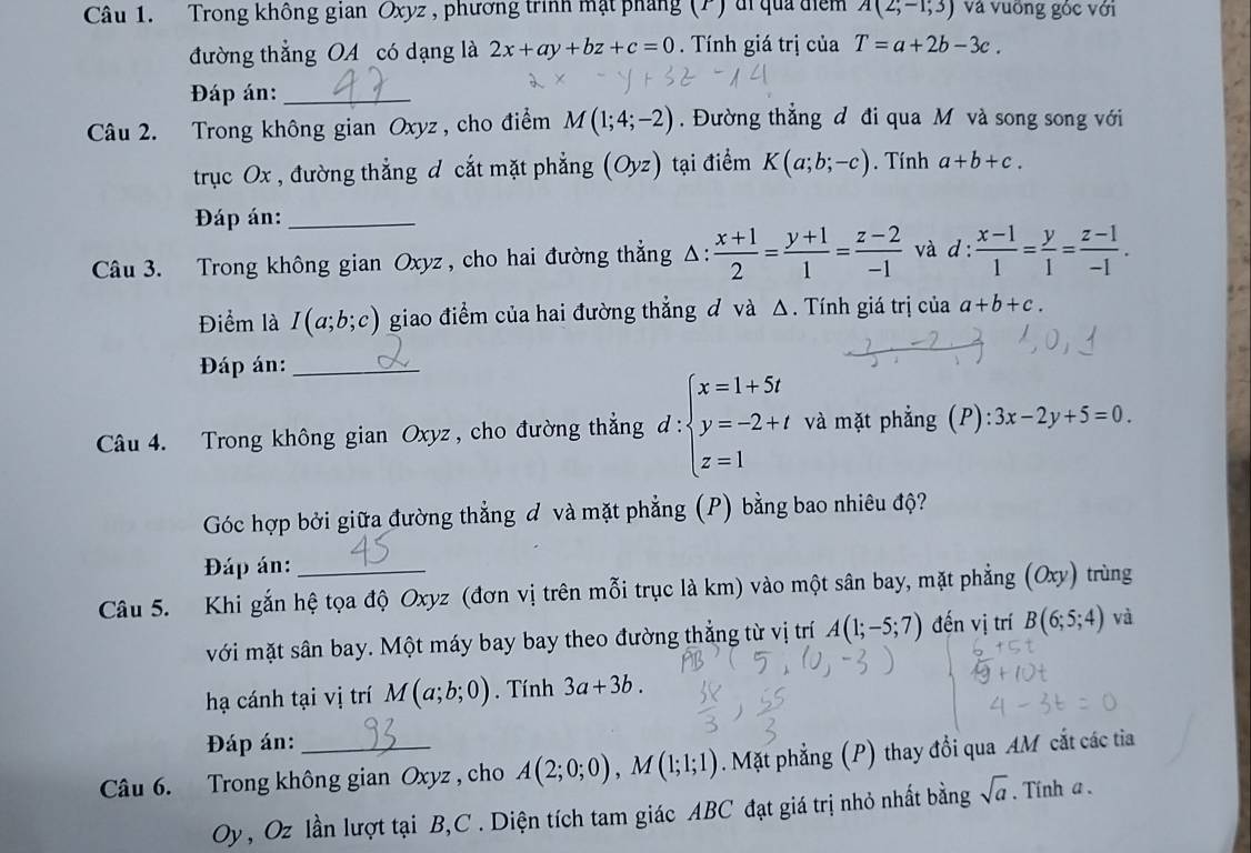 Trong không gian Oxyz , phương trình mặt pháng (P) di qua điểm A(2;-1;3) và vuỡng gốc với
đường thẳng OA có dạng là 2x+ay+bz+c=0. Tính giá trị của T=a+2b-3c.
Đáp án:_
Câu 2. Trong không gian Oxyz , cho điểm M(1;4;-2) Đường thẳng đ đi qua M và song song với
trục Ox , đường thắng đ cắt mặt phẳng (Oyz) 1 tại điểm K(a;b;-c). Tính a+b+c.
Đáp án:_
Câu 3. Trong không gian Oxyz , cho hai đường thẳng A.  (x+1)/2 = (y+1)/1 = (z-2)/-1  và d :  (x-1)/1 = y/1 = (z-1)/-1 .
Điểm là I(a;b;c) giao điểm của hai đường thẳng đ và △. Tính giá trị của a+b+c.
Đáp án:_
Câu 4. Trong không gian Oxyz , cho đường thẳng d : beginarrayl x=1+5t y=-2+t z=1endarray. và mặt phẳng (P) 3x-2y+5=0
Góc hợp bởi giữa đường thẳng đ và mặt phẳng (P) bằng bao nhiêu độ?
Đáp án:
Câu 5. Khi gắn hệ tọa độ Oxyz (đơn vị trên mỗi trục là km) vào một sân bay, mặt phẳng (Oxy) trùng
với mặt sân bay. Một máy bay bay theo đường thẳng từ vị trí A(1;-5;7) đến vị trí B(6;5;4) và
hạ cánh tại vị trí M(a;b;0). Tính 3a+3b.
Đáp án:
Câu 6. Trong không gian Oxyz , cho A(2;0;0),M(1;1;1). Mặt phẳng (P) thay đổi qua AM cắt các tia
Oy , Oz lần lượt tại B,C . Diện tích tam giác ABC đạt giá trị nhỏ nhất bằng sqrt(a). Tính a .