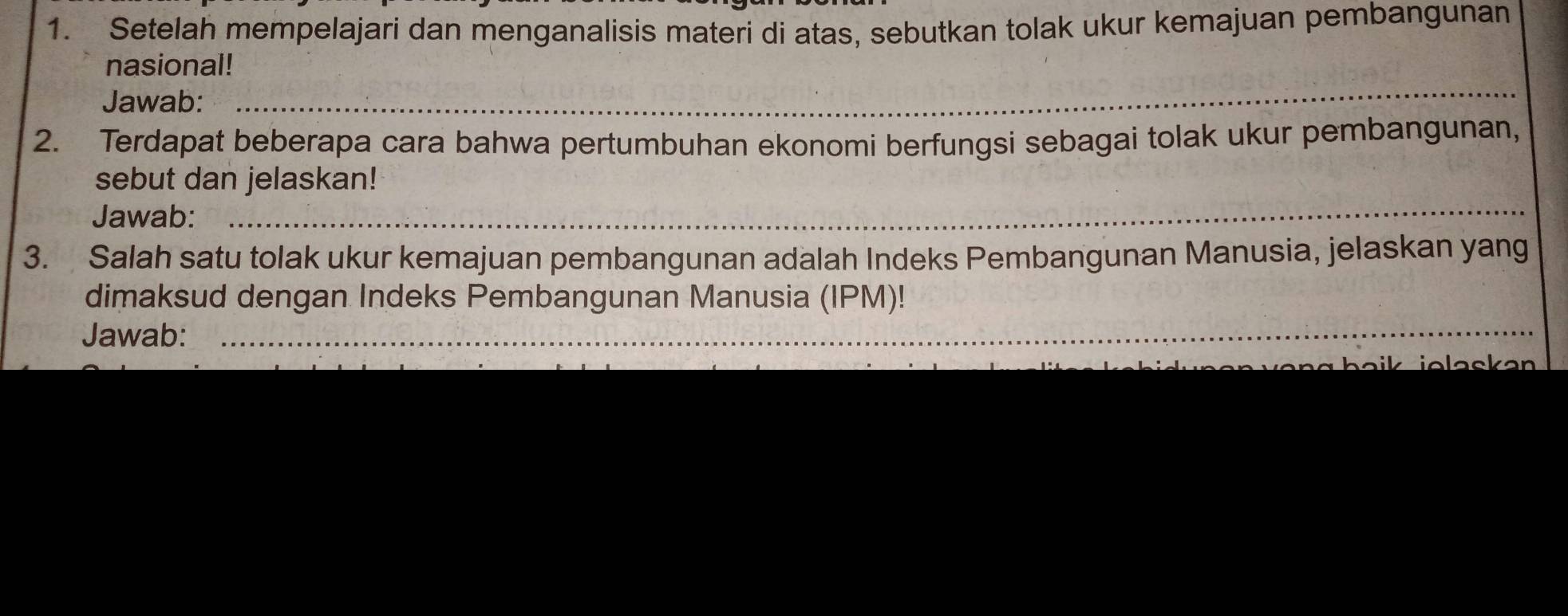 Setelah mempelajari dan menganalisis materi di atas, sebutkan tolak ukur kemajuan pembangunan 
nasional! 
Jawab: 
_ 
2. Terdapat beberapa cara bahwa pertumbuhan ekonomi berfungsi sebagai tolak ukur pembangunan, 
sebut dan jelaskan! 
Jawab:_ 
3. Salah satu tolak ukur kemajuan pembangunan adalah Indeks Pembangunan Manusia, jelaskan yang 
dimaksud dengan Indeks Pembangunan Manusia (IPM)! 
Jawab:_ 
_