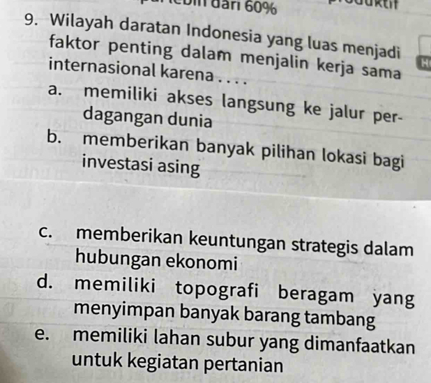 bin đân 60%
9. Wilayah daratan Indonesia yang luas menjadi H
faktor penting dalam menjalin kerja sama
internasional karena . . . .
a. memiliki akses langsung ke jalur per-
dagangan dunia
b. memberikan banyak pilihan lokasi bagi
investasi asing
c. memberikan keuntungan strategis dalam
hubungan ekonomi
d. memiliki topografi beragam yang
menyimpan banyak barang tambang
e. memiliki lahan subur yang dimanfaatkan
untuk kegiatan pertanian