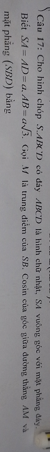 Cho hình chóp S. ABCD có dáy ABCD là hình chữ nhật, SA vuông góc với mặt phẳng đáy. 
Biết SA=AD=a. AB=asqrt(3). Gọi M là trung điểm của SB. Cosin của góc giữa đường thắng AM và 
mặt phẳng (SBD) bằng