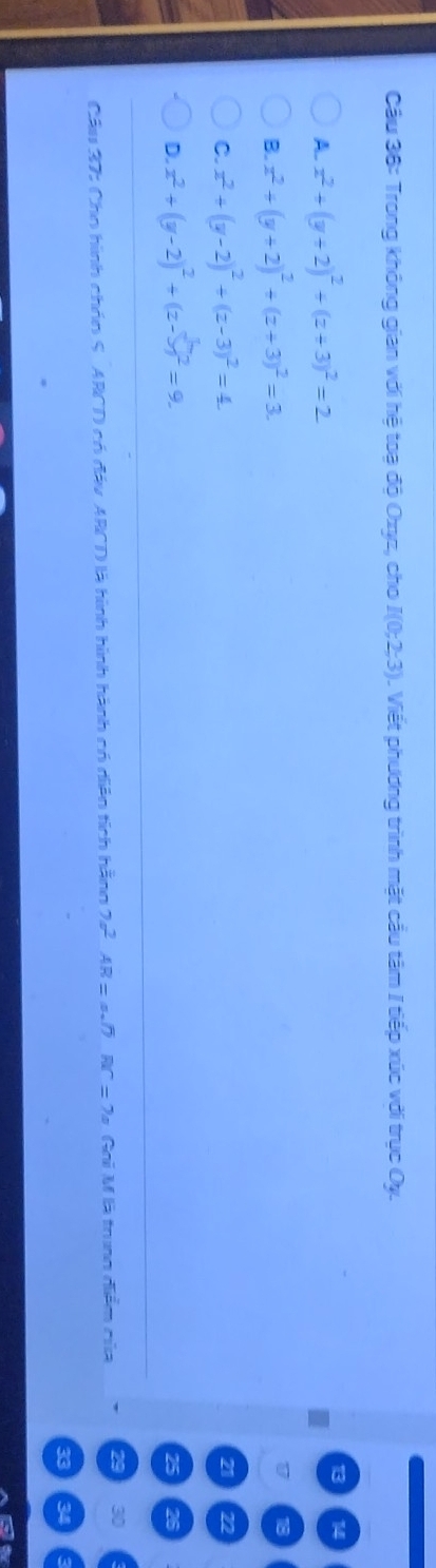 Trong không gian với hệ toạ độ Oxyz, cho I(0;2;3). Viết phương trình mặt cầu tâm I tiếp xúc với trục Oy.
A. x^2+(y+2)^2+(z+3)^2=2
14
B. x^2+(y+2)^2+(z+3)^2=3.
C. x^2+(y-2)^2+(z-3)^2=4. 
a 22
D. x^2+(y-2)^2+(z-b)^2=9. 
26
Cầu 37: Cho hình chón S. ARCD có đáy ARCD là hình hình hành có diễn tích hằng 2a^2AR=asqrt(7) RC=7a Gai M là trung diểm của
30