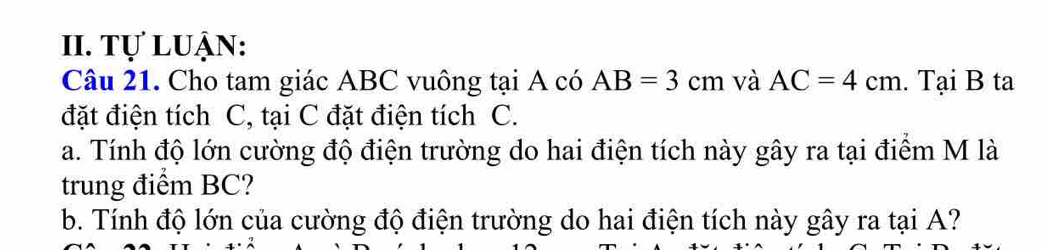 Tự luận: 
Câu 21. Cho tam giác ABC vuông tại A có AB=3cm và AC=4cm. Tại B ta 
đặt điện tích C, tại C đặt điện tích C. 
a. Tính độ lớn cường độ điện trường do hai điện tích này gây ra tại điểm M là 
trung điểm BC? 
b. Tính độ lớn của cường độ điện trường do hai điện tích này gây ra tại A?