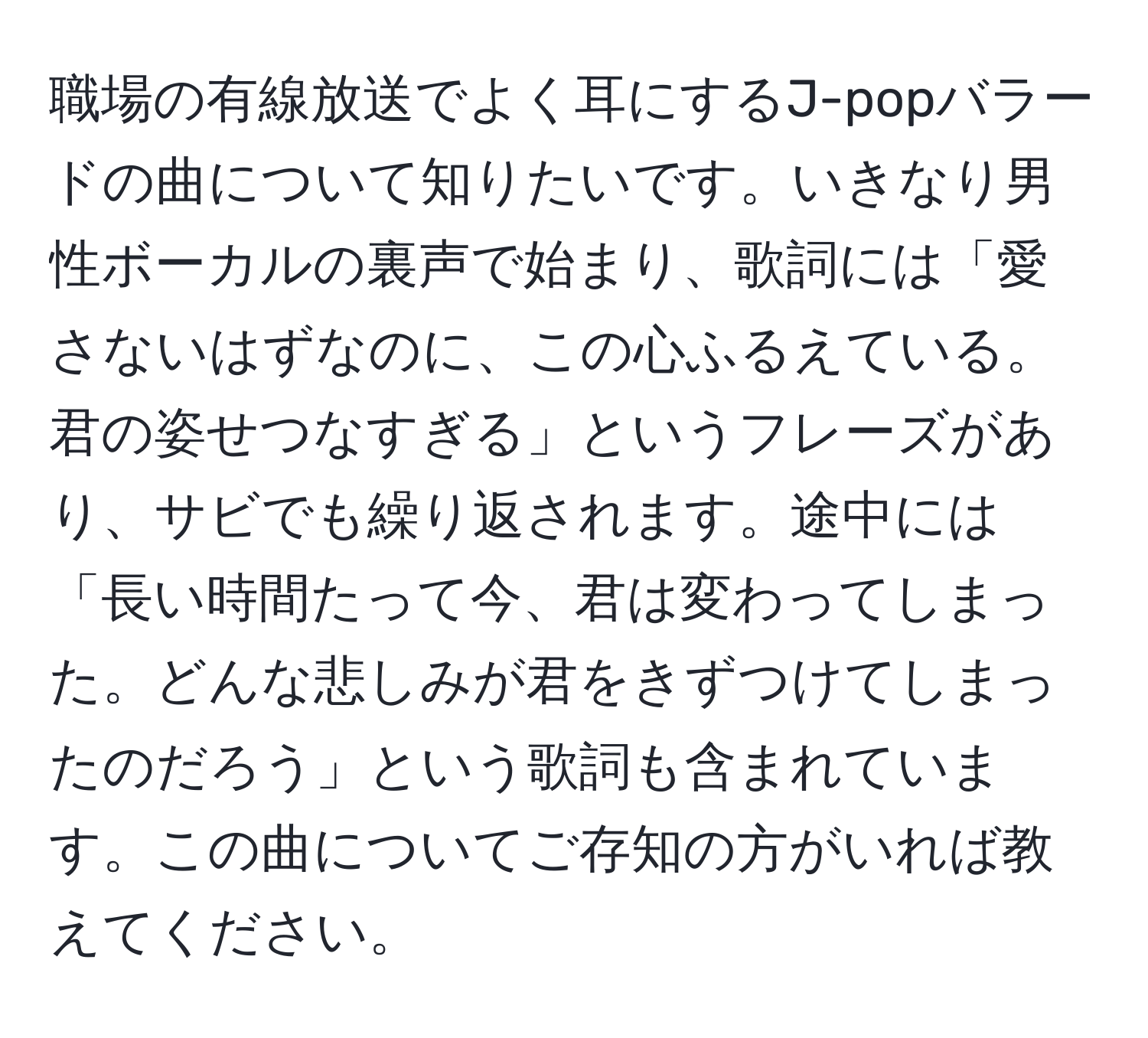 職場の有線放送でよく耳にするJ-popバラードの曲について知りたいです。いきなり男性ボーカルの裏声で始まり、歌詞には「愛さないはずなのに、この心ふるえている。君の姿せつなすぎる」というフレーズがあり、サビでも繰り返されます。途中には「長い時間たって今、君は変わってしまった。どんな悲しみが君をきずつけてしまったのだろう」という歌詞も含まれています。この曲についてご存知の方がいれば教えてください。