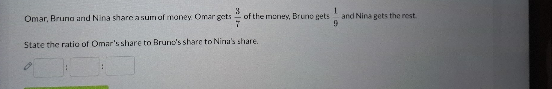 Omar, Bruno and Nina share a sum of money. Omar gets  3/7  of the money, Bruno gets  1/9  and Nina gets the rest. 
State the ratio of Omar's share to Bruno's share to Nina's share.
□ :□ :□