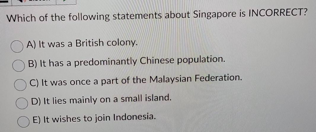 Which of the following statements about Singapore is INCORRECT?
A) It was a British colony.
B) It has a predominantly Chinese population.
C) It was once a part of the Malaysian Federation.
D) It lies mainly on a small island.
E) It wishes to join Indonesia.