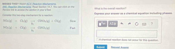 MISSED THIS? Watch KCV: Reaction Mechanisms.
/WE: Reaction Mechanisms: Read Section 14.7. You can click on the
Review link to access the section in your eText. What is the overall reaction?
Consider this two-step mechanism for a reaction: Express your answer as a chemical equation including phases.
Slow AΣф
?
Fast
A chemical reaction does not occur for this question.
Submit Request Answer