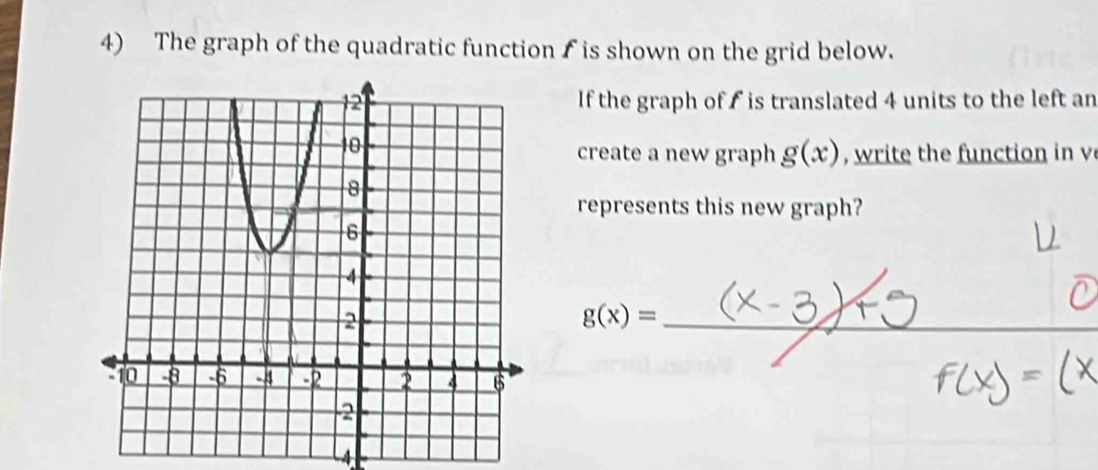 The graph of the quadratic function f is shown on the grid below. 
If the graph of is translated 4 units to the left an 
create a new graph g(x) , write the function in v
represents this new graph?
g(x)= _ 
_