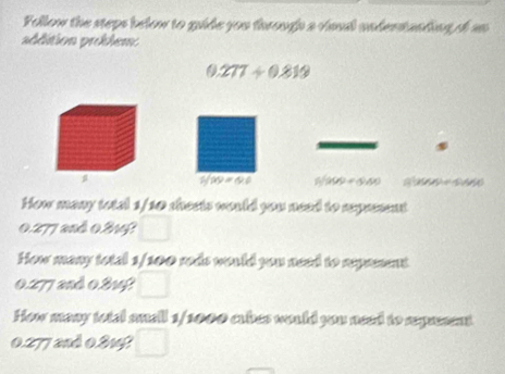 Follow the steps below to guide you through a viaal undentanding of an 
addition proklem
0.277/ 0.819
1/29=0.6 f(100)+(540) Q 
How many total 1/10 sheets would you need to represent
0.277 and 0.214? 
How many total 1/100 rods would you need to reprent
0.277 and 0.2142
How many total small 1/1000 cabes would you need to reprsent
0.277 2nd 0.2141