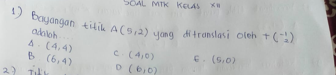 SOAL MTK KELAS XII
1) Bayangan titil A(5,2) yong difranslasi oleh +beginpmatrix -1 2endpmatrix
adalah. . ..
A. (4,4)
B (6,4)
C. (4,0)
E. (5,0)
D
2) FV (6,0)