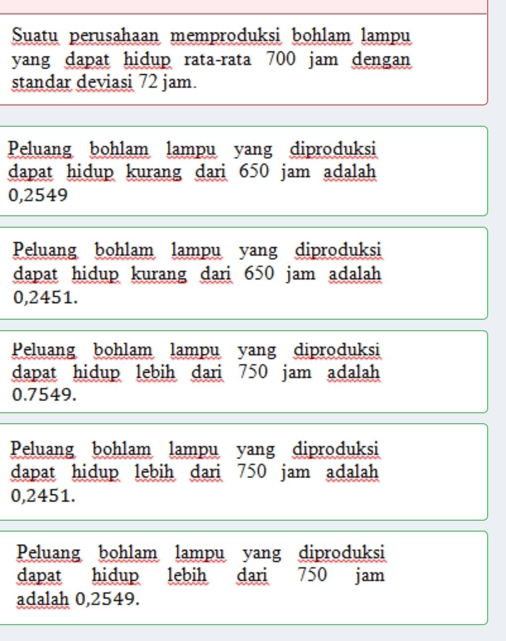 Suatu perusahaan memproduksi bohlam lampu
yang dapat hidup rata-rata 700 jam dengan
standar deviasi 72 jam.
Peluang bohlam lampu yang diproduksi
dapat hidup kurang dari 650 jam adalah
0,2549
Peluang bohlam lampu yang diproduksi
dapat hidup kurang dari 650 jam adalah
0,2451.
Peluang bohlam lampu yang diproduksi
dapat hidup lebih dari 750 jam adalah
0.7549.
Peluang bohlam lampu yang diproduksi
dapat hidup lebih dari 750 jam adalah
0,2451.
Peluang bohlam lampu yang diproduksi
dapat hidup lebih dari 750 jam
adalah 0,2549.