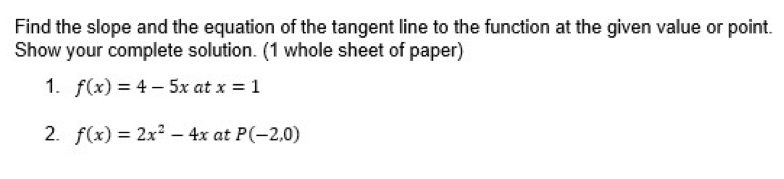 Find the slope and the equation of the tangent line to the function at the given value or point. 
Show your complete solution. (1 whole sheet of paper) 
1. f(x)=4-5x at x=1
2. f(x)=2x^2-4x at P(-2,0)