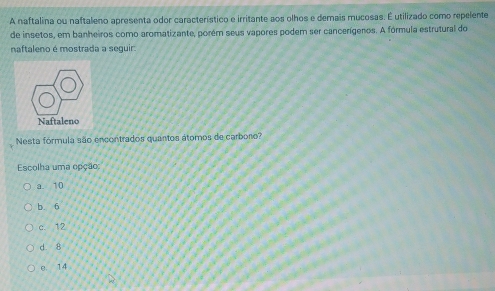 A naftalina ou naftaleno apresenta odor característico e irritante aos olhos e demais mucosas. É utilizado como repelente
de insetos, em banheiros como aromatizante, porém seus vapores podem ser cancerígeros. A fórmula estrutural do
naftaleno é mostrada a sequir
Nesta fórmula são encontrados quantos átomos de carboro?
Escolha uma opção:
a. 10
b. 6
c. 12
d. 8
e. 14