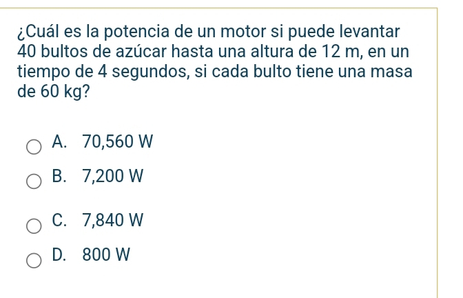 ¿Cuál es la potencia de un motor si puede levantar
40 bultos de azúcar hasta una altura de 12 m, en un
tiempo de 4 segundos, si cada bulto tiene una masa
de 60 kg?
A. 70,560 W
B. 7,200 W
C. 7,840 W
D. 800 W