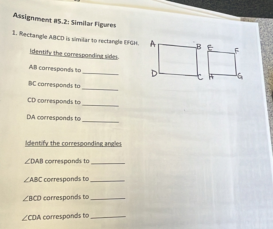 Assignment #5.2: Similar Figures 
1. Rectangle ABCD is similar to rectangle EFGH. 
Identify the corresponding sides. 
_
AB corresponds to 
_
BC corresponds to
CD corresponds to 
_
DA corresponds to_ 
Identify the corresponding angles
∠ DAB corresponds to_
∠ ABC corresponds to_
∠ BCD corresponds to_
∠ CDA corresponds to_