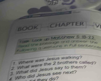 BOOK CHAPTER V 
Task Look up Mabthew 5.18-22 
Read the passage and answer the 
Flowing quesuone in full sertence 
1. Where was Jesus walking? 
2. What were the 2 brothers called? 
3. What did Jesus say to them? 
4. Who did Jesus see next? 
th y do