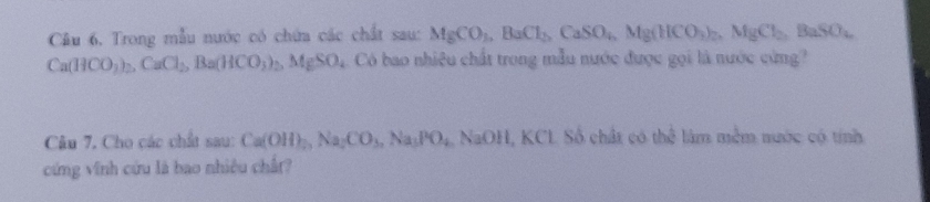 Trong mẫu nước có chứa các chất sau: MgCO_3, BaCl_2, CaSO_4, Mg(HCO_3)_2, MgCl_2, BaSO_4
Ca(HCO_3)_2, CaCl_2, Ba(HCO_3)_2, MgSO_4 Có bao nhiệu chất trong mẫu nước được gọi là nước cứng? 
Câu 7, Cho các chất sau: Ca(OH)_2, Na_2CO_3, Na_3PO_4. ↑ 30 H, KCL Số chất có the^(frac 1)2 làm mềm nước có tính 
cứng vĩnh cứu là bao nhiều chất?