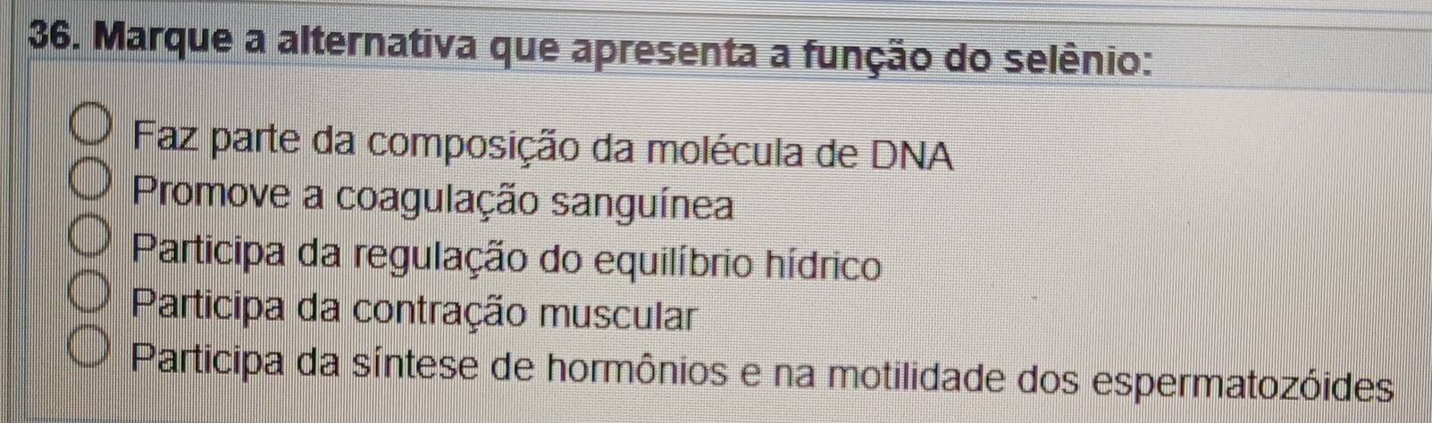 Marque a alternativa que apresenta a função do selênio:
Faz parte da composição da molécula de DNA
Promove a coagulação sanguínea
Participa da regulação do equilíbrio hídrico
Participa da contração muscular
Participa da síntese de hormônios e na motilidade dos espermatozóides