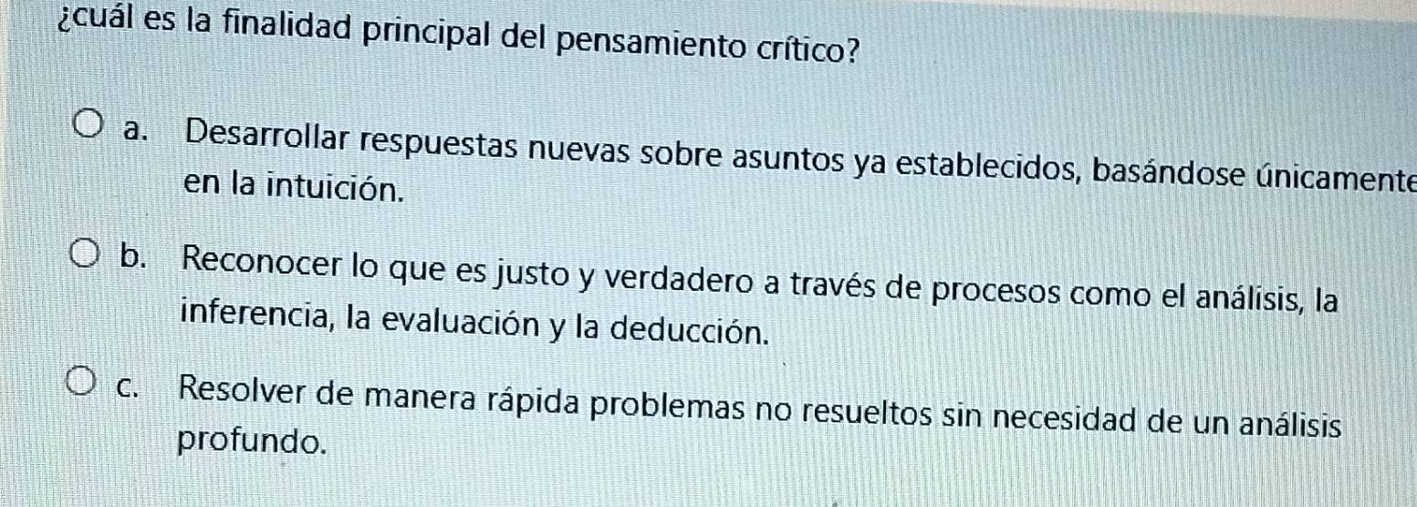 ¿cuál es la finalidad principal del pensamiento crítico?
a. Desarrollar respuestas nuevas sobre asuntos ya establecidos, basándose únicamente
en la intuición.
b. Reconocer lo que es justo y verdadero a través de procesos como el análisis, la
inferencia, la evaluación y la deducción.
c. Resolver de manera rápida problemas no resueltos sin necesidad de un análisis
profundo.