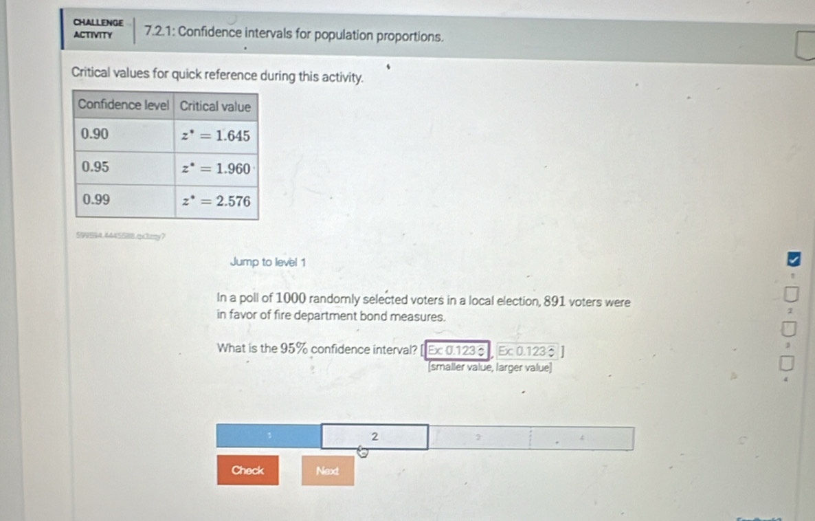 CHALLENGE
ACTIVITY 7.2.1: Confidence intervals for population proportions.
Critical values for quick reference during this activity.
599594.4445588.pcky?
Jump to level 1
In a poll of 1000 randomly selected voters in a local election, 891 voters were
in favor of fire department bond measures.
What is the 95% confidence interval? [Ex 0.123 Ex 0.123
[smaller value, larger value]
2
Check Next