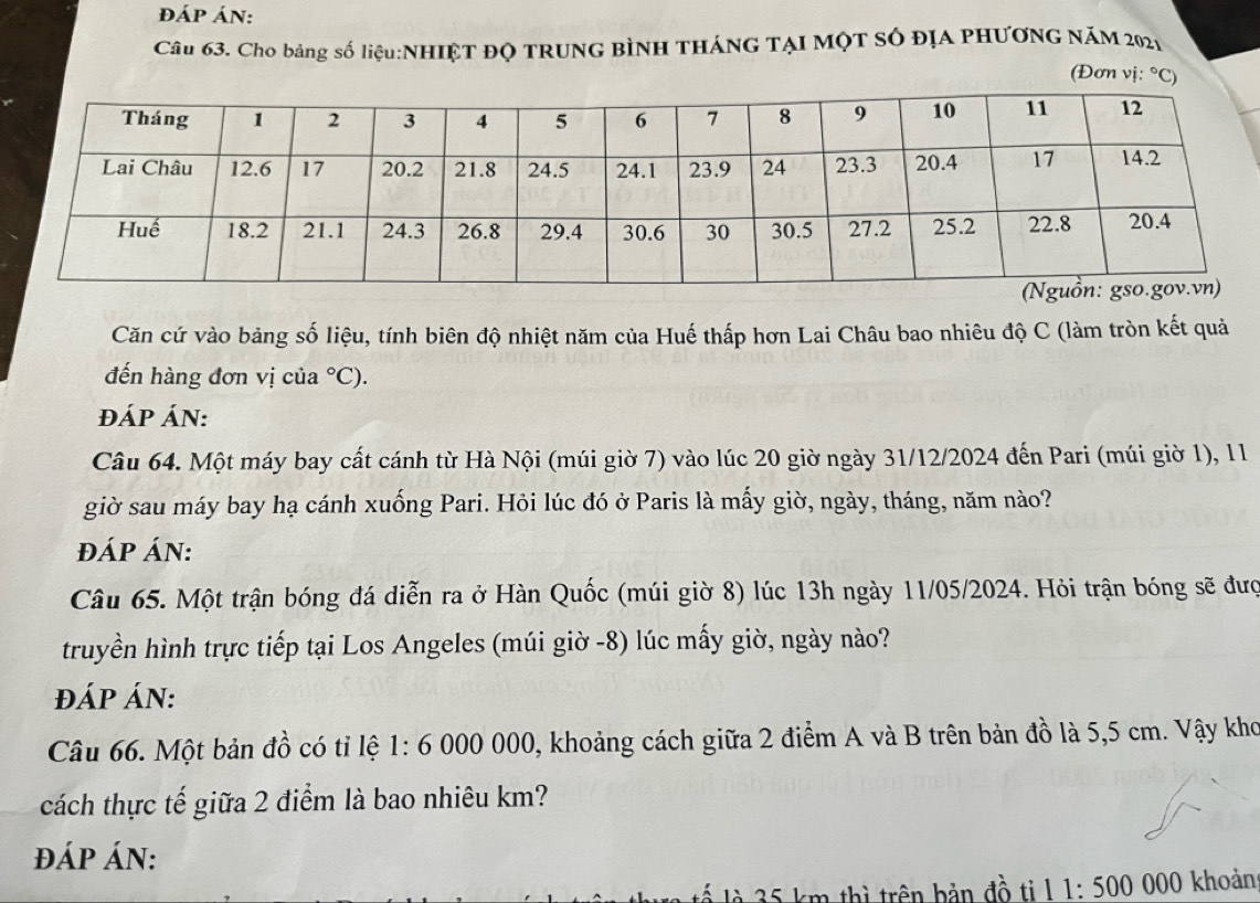 ĐÁp Án: 
Câu 63. Cho bảng số liệu:NHIỆT Độ TRUNG BÌNH THÁNG TẠI MộT số đỊA PHƯƠNG NăM 2021 
(Đơn vị: ^circ C)
Căn cứ vào bảng số liệu, tính biên độ nhiệt năm của Huế thấp hơn Lai Châu bao nhiêu độ C (làm tròn kết quả 
đến hàng đơn vị của°C). 
đÁP ÁN: 
Câu 64. Một máy bay cất cánh từ Hà Nội (múi giờ 7) vào lúc 20 giờ ngày 31/12/2024 đến Pari (múi giờ 1), 11 
giờ sau máy bay hạ cánh xuống Pari. Hỏi lúc đó ở Paris là mấy giờ, ngày, tháng, năm nào? 
đÁP ÁN: 
Câu 65. Một trận bóng đá diễn ra ở Hàn Quốc (múi giờ 8) lúc 13h ngày 11/05/2024. Hỏi trận bóng sẽ đượ 
truyền hình trực tiếp tại Los Angeles (múi giờ -8) lúc mấy giờ, ngày nào? 
đÁP ÁN: 
Câu 66. Một bản đồ có tỉ lệ 1:6 000 000, khoảng cách giữa 2 điểm A và B trên bản đồ là 5,5 cm. Vậy kho 
cách thực tế giữa 2 điểm là bao nhiêu km? 
đáp án: 
lế là 35 km thì trên bản đồ til 1:500 000 khoản