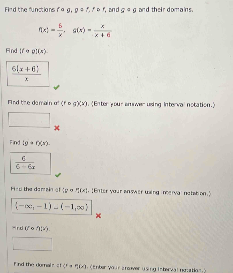 Find the functions f o g, g ∘ f, fo f, and ycirc y and their domains.
f(x)= 6/x , g(x)= x/x+6 
Find (fcirc g)(x).
 (6(x+6))/x 
Find the domain of (fcirc g)(x). (Enter your answer using interval notation.) 
□ 
Find (gcirc f)(x).
 6/6+6x 
Find the domain of (gcirc f)(x). (Enter your answer using interval notation.)
(-∈fty ,-1)∪ (-1,∈fty )
Find (fcirc f)(x). 
Find the domain of (fcirc f)(x). (Enter your answer using interval notation.)