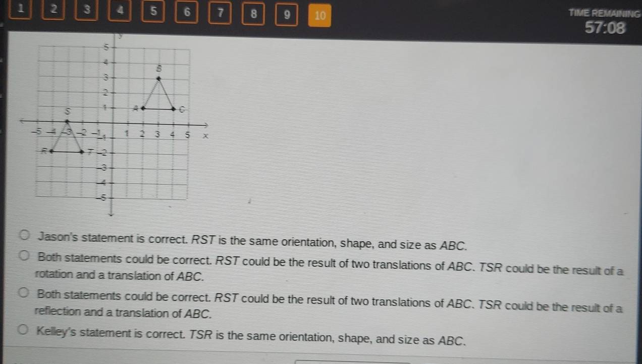 1 3 8 9 10 TIME REMAINING
57:08
Jason's statement is correct. RST is the same orientation, shape, and size as ABC.
Both statements could be correct. RST could be the result of two translations of ABC. TSR could be the result of a
rotation and a translation of ABC.
Both statements could be correct. RST could be the result of two translations of ABC. TSR could be the result of a
reflection and a translation of ABC.
Kelley's statement is correct. TSR is the same orientation, shape, and size as ABC.