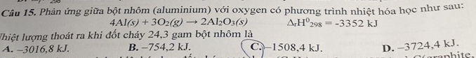 Phản ứng giữa bột nhôm (aluminium) với oxygen có phương trình nhiệt hóa học như sau:
4Al(s)+3O_2(g)to 2Al_2O_3(s) △ _rH^0_298=-3352kJ
lhiệt lượng thoát ra khi đốt cháy 24,3 gam bột nhôm là
A. -3016,8 kJ. B. −754,2 kJ. C. −1508, 4 kJ. D. -3724,4 kJ.