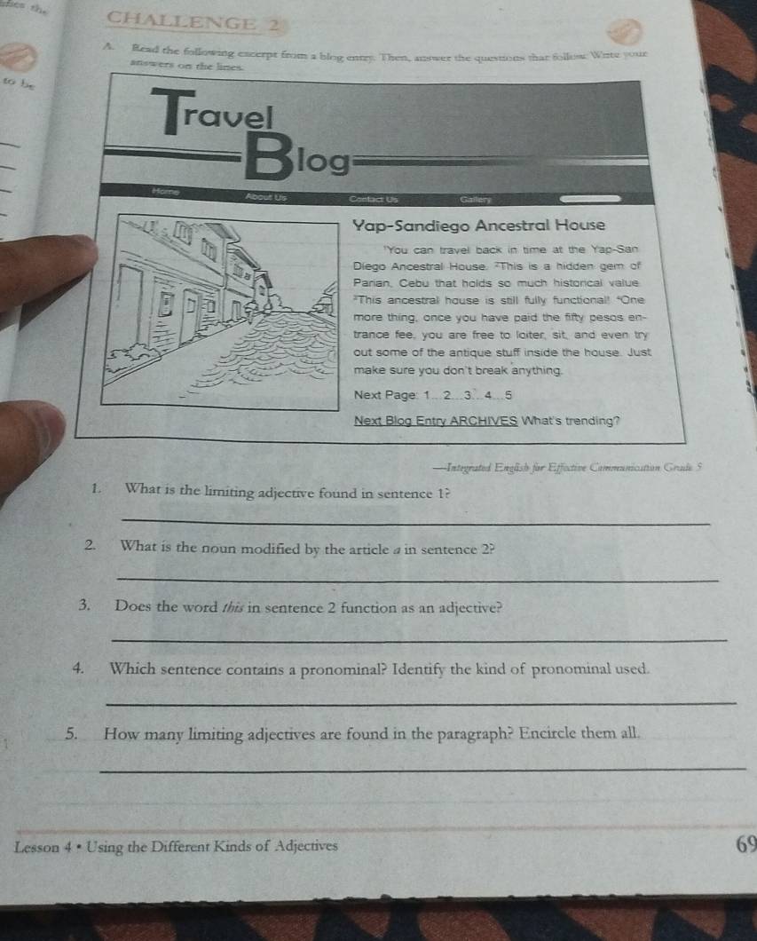 mes the 
CHALLENGE 2 
A. Read the following excerpt from a blog enty. Then, answer the questions that follow: Write your 
answers on the lines. 
to be 
Travel 
_ 
_ 
Blog 
About Us 
Yap-Sandiego Ancestral House 
"You can travel back in time at the Yap-San 
Diego Ancestral House. "This is a hidden gem of 
Parian, Cebu that holds so much historical value 
"This ancestral house is still fully functional! "One 
more thing, once you have paid the fifty pesos en- 
trance fee, you are free to loiter, sit, and even try 
out some of the antique stuff inside the house. Just 
make sure you don't break anything. 
Next Page: 1.2.3.4.5 
Next Blog Entry ARCHIVES What's trending? 
===Integrated Englsh for Effective Communication Grade 5
1. What is the limiting adjective found in sentence 1? 
_ 
2. What is the noun modified by the article a in sentence 2? 
_ 
3. Does the word this in sentence 2 function as an adjective? 
_ 
4. Which sentence contains a pronominal? Identify the kind of pronominal used. 
_ 
5. How many limiting adjectives are found in the paragraph? Encircle them all. 
_ 
Lesson 4 • Using the Different Kinds of Adjectives 
69