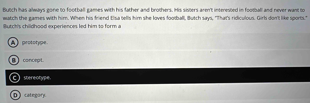 Butch has always gone to football games with his father and brothers. His sisters aren’t interested in football and never want to
watch the games with him. When his friend Elsa tells him she loves football, Butch says, “That’s ridiculous. Girls don’t like sports.”
Butch's childhood experiences led him to form a
A prototype.
B concept.
C stereotype.
D category.