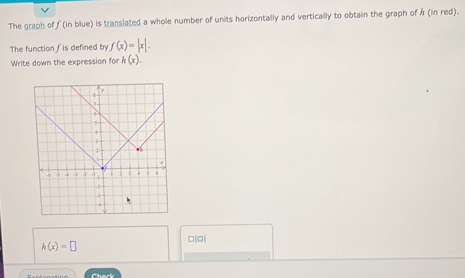 The graph of ƒ (in blue) is translated a whole number of units horizontally and vertically to obtain the graph of h (in red). 
The function ∫is defined by f(x)=|x|. 
Write down the expression for h(x).
□|□|
h(x)=□
Check