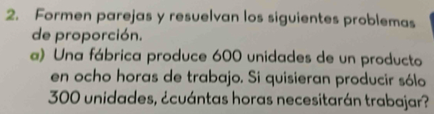 Formen parejas y resuelvan los siguientes problemas 
de proporción. 
a) Una fábrica produce 600 unidades de un producto 
en ocho horas de trabajo. Si quisieran producir sólo
300 unidades, ¿cuántas horas necesitarán trabajar?