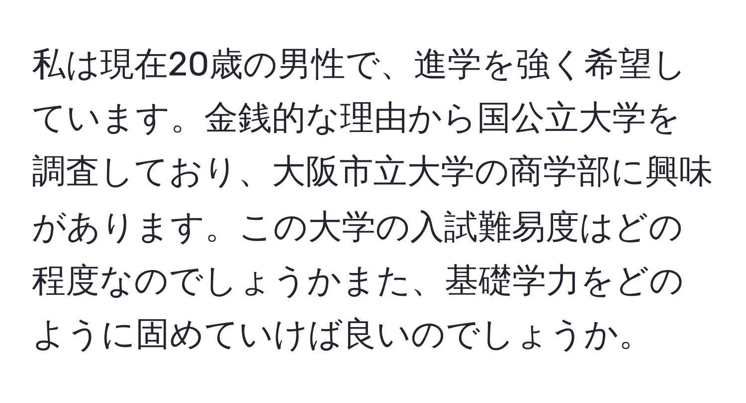 私は現在20歳の男性で、進学を強く希望しています。金銭的な理由から国公立大学を調査しており、大阪市立大学の商学部に興味があります。この大学の入試難易度はどの程度なのでしょうかまた、基礎学力をどのように固めていけば良いのでしょうか。