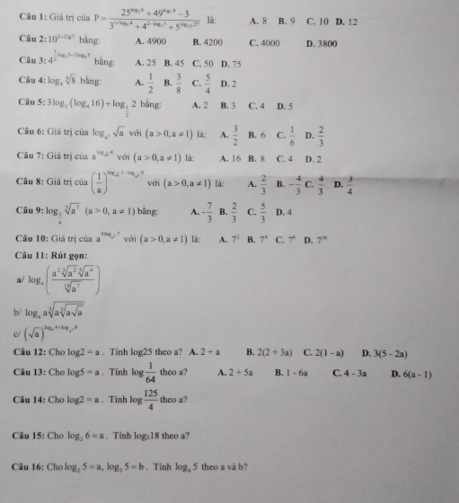 Giá trị của P=frac 25^(log _3)6+49^(log _3)-33^(1+log _2)4+4^(2-log _2)3+5^(log _2)27 là: A. 8 B. 9 C. 10 D. 12
Câu 2:10^(2=2lg 7) bàng A. 4900 B. 4200 C. 4000 D. 3800
Câu :4^(frac 1)2log _33-7log _25 bằng: A. 25 B. 45 C. 50 D. 75
Câu 4: log _4sqrt[4](8)bing: A.  1/2  B.  3/8  C.  5/4  D. 2
Câu 5: 3log _2(log _416)+log _ 1/2 2 bǎng A. 2 B. 3 C. 4 D. 5
Câu 6: :Giitric ủa log _a^3sqrt(a) với (a>0,a!= 1) là: A.  3/2  B. 6 C.  1/6  D.  2/3 
Câu 7:Giatricia a^(log _5^4) với (a>0,a!= 1) là: A. 16 B. 8 C. 4 D. 2
Cât 8:Gidtricia( 1/a )^kgz^(2-k_2)1^9 với (a>0,a!= 1) là: A.  2/3  B. - 4/3 c. 4/3  D.  3/4 
Câu 9:log _3sqrt[3](a^7)(a>0,a!= 1) bằng: A. - 7/3  B.  2/3  C.  5/3  D. 4
Câu 10: Giá trị của a^(sin g,log _a)5 a^7 với (a>0,a!= 1) là: A. 7^2 B. 7^4 C. 7° D. 7^(16)
Câu 11: Rút gọn:
a/ log _a( a^2sqrt[3](a^2)sqrt[5](a^4)/sqrt[5sqrt 5 ](a^7))
b/ log _aasqrt[5](asqrt [3]asqrt a)
c/ (sqrt(a))^log _a4+log _e5
Câu 12: Cho log 2=a. Tinh log25 theo a? A. 2+a B. 2(2+3a) C. 2(1-a) D. 3(5-2a)
Câu 13: Cho log 5-a , Tính k g 1/64  theo a? A. 2+5a B. 1-6a C. 4-3a D. 6(a-1)
Câu 14: Cho log 2=a Tính l 8.  125/4  theo a?
Câu 15: Cho log _26=a. Tinh  loga18 theo a?
Câu 16: Chơ log _25=a,log _35=b. Tính log _35 theo a và b?