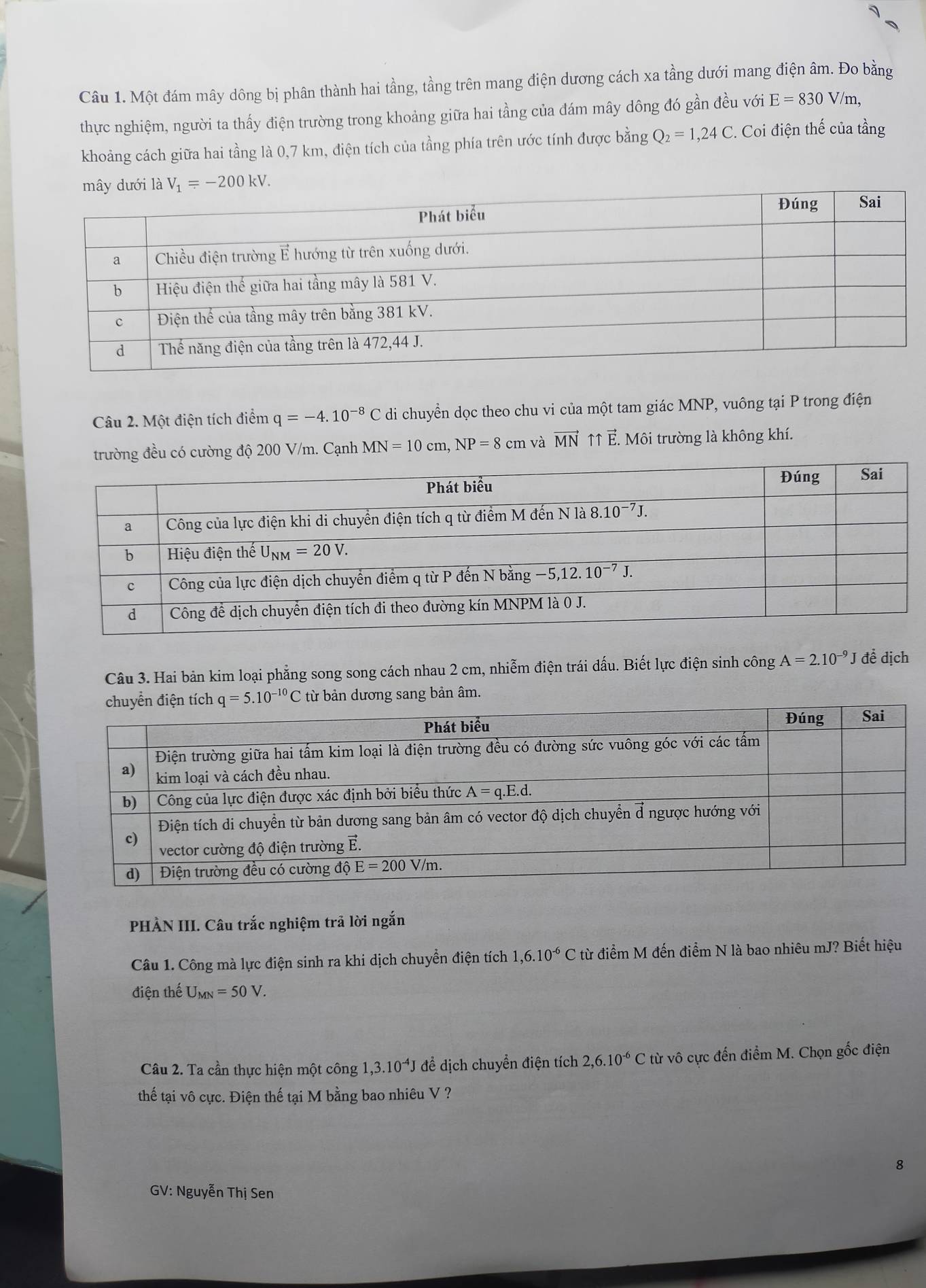 Một đám mây dông bị phân thành hai tầng, tầng trên mang điện dương cách xa tầng dưới mang điện âm. Đo bằng
thực nghiệm, người ta thấy điện trường trong khoảng giữa hai tầng của đám mây dông đó gần đều với E=830 / /m,
khoảng cách giữa hai tầng là 0,7 km, điện tích của tầng phía trên ước tính được bằng Q_2=1,24C. Coi điện thế của tầng
Câu 2. Một điện tích điểm q=-4.10^(-8)C di chuyền dọc theo chu vi của một tam giác MNP, vuông tại P trong điện
trường đều có cường độ 200 V/m. Cạnh MN=10cm,NP=8cm và vector MN ↑↑ E. Môi trường là không khí.
Câu 3. Hai bản kim loại phẳng song song cách nhau 2 cm, nhiễm điện trái dấu. Biết lực điện sinh công A=2.10^(-9)J đề dịch
từ bản dương sang bản âm.
PHẢN III. Câu trắc nghiệm trã lời ngắn
Câu 1. Công mà lực điện sinh ra khi dịch chuyển điện tích 1,6.10^(-6)C từ điểm M đến điểm N là bao nhiêu mJ? Biết hiệu
điện thế U_MN=50V.
Câu 2. Ta cần thực hiện một công 1,3.10^(-4)J để dịch chuyển điện tích 2,6.10^(-6)C từ vô cực đến điểm M. Chọn gốc điện
thể tại vô cực. Điện thế tại M bằng bao nhiêu V ?
8
GV: Nguyễn Thị Sen