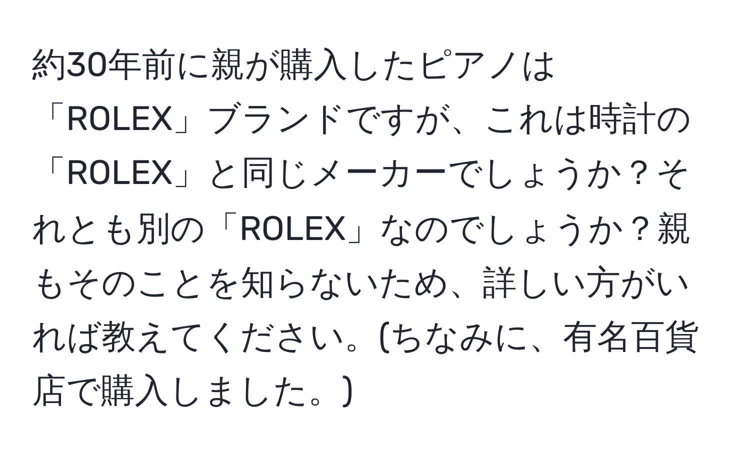 約30年前に親が購入したピアノは「ROLEX」ブランドですが、これは時計の「ROLEX」と同じメーカーでしょうか？それとも別の「ROLEX」なのでしょうか？親もそのことを知らないため、詳しい方がいれば教えてください。(ちなみに、有名百貨店で購入しました。)