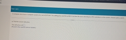 th 
Par 1 of 2 
A computer stare buys a competer system at a ceal af $373 8D. The selling soa was first at $610, but thee the star adverised a 20% inakdown on the syster. Aeawer ports a and S 
a Find the cament sale price
s□
The zafe price is : (Round to the nearest cast as needed)