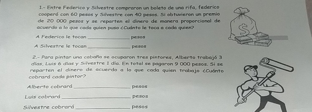 1.- Entre Federico y Silvestre compraron un boleto de una rifa, federico 
cooperó con 60 pesos y Silvestre con 40 pesos. Si obtuvieron un premio 
de 20 000 pesos y se reparten el dinero de manera proporcional de 
acuerdo a lo que cada quien puso ¿Cuánto le toca a cada quien? 
A Federico le tocan _pesos 
A Silvestre le tocan _pesos 
2.- Para pintar una cabaña se ocuparon tres pintores, Alberto trabajó 3
días, Luis 6 días y Silvestre 1 día. En total se pagaron 9 000 pesos. Si se 
reparten el dinero de acuerdo a lo que cada quien trabajo ¿Cuánto 
cobrará cada pintor? 
Alberto cobrará _pesos 
Luis cobrará_ pesos 
Silvestre cobrará _pesos