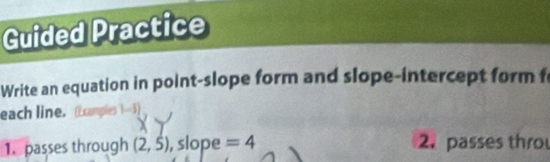 Guided Practice 
Write an equation in point-slope form and slope-intercept form f 
each line. 4 
1. passes through (2,5) , slope =4 2. passes thro