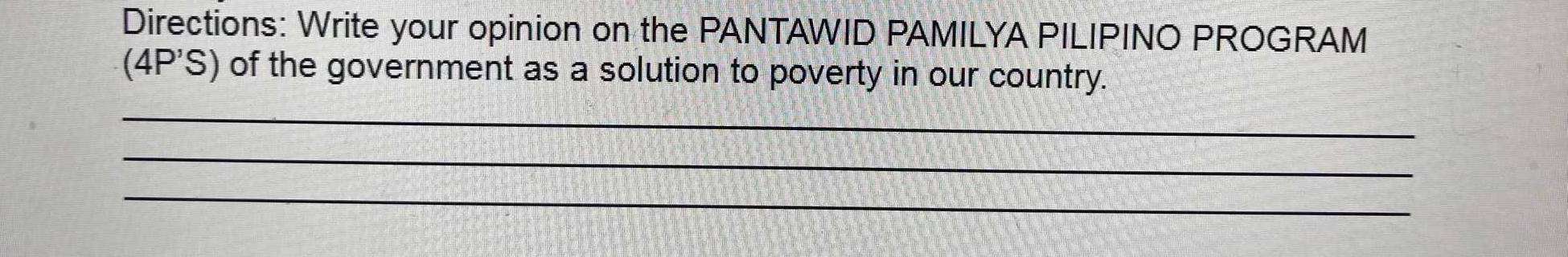 Directions: Write your opinion on the PANTAWID PAMILYA PILIPINO PROGRAM 
(4P'S) of the government as a solution to poverty in our country. 
_ 
_ 
_