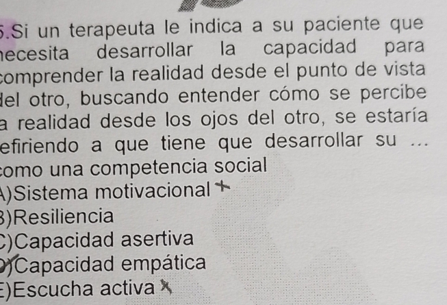 Si un terapeuta le indica a su paciente que
necesita desarrollar la capacidad para
comprender la realidad desde el punto de vista
del otro, buscando entender cómo se percibe
la realidad desde los ojos del otro, se estaría
efiriendo a que tiene que desarrollar su ...
como una competencia social
A)Sistema motivacional +
)Resiliencia
C)Capacidad asertiva
)Capacidad empática
)Escucha activa ×