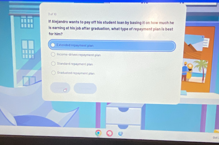 of 10
If Alejandro wants to pay off his student loan by basing it on how much he
is earning at his job after graduation, what type of repayment pian is best
for him?
Extended repayment plan
Income-driven repayment plan
Standard repayment plan
Graduated repayment plan
Oct