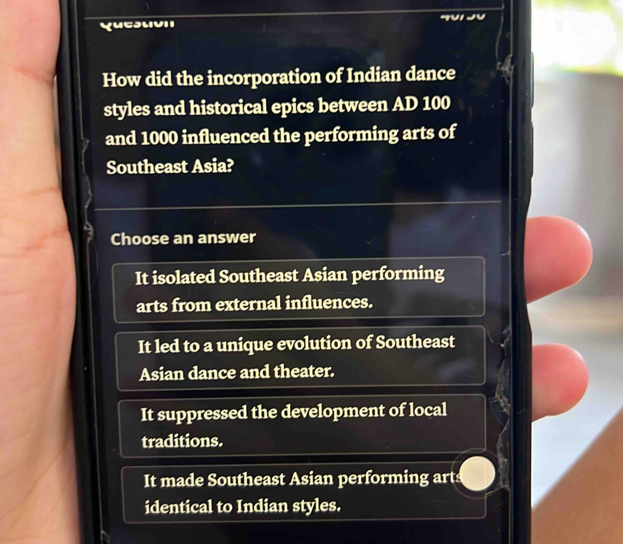 Yuesuoii
How did the incorporation of Indian dance
styles and historical epics between AD 100
and 1000 influenced the performing arts of
Southeast Asia?
Choose an answer
It isolated Southeast Asian performing
arts from external influences.
It led to a unique evolution of Southeast
Asian dance and theater.
It suppressed the development of local
traditions.
It made Southeast Asian performing arts
identical to Indian styles.