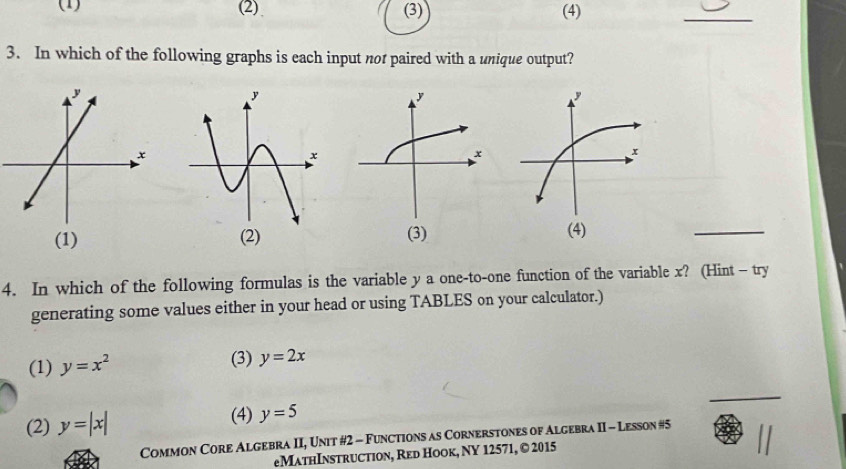 (1) (2) (3) (4)
_
3. In which of the following graphs is each input nor paired with a unique output?
(1) 
_
4. In which of the following formulas is the variable y a one-to-one function of the variable x? (Hint- try
generating some values either in your head or using TABLES on your calculator.)
(1) y=x^2 (3) y=2x
_
(2) y=|x| (4) y=5
Common Core Algebra II, Unit #2 - Functions as Cornerstones of Algebra II - Lesson #5
eMathInstruction, Red Hook, NY 12571, © 2015